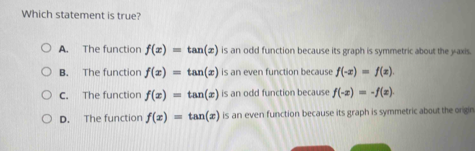 Which statement is true?
A. The function f(x)=tan (x) is an odd function because its graph is symmetric about the y-axis.
B. The function f(x)=tan (x) is an even function because f(-x)=f(x).
C. The function f(x)=tan (x) is an odd function because f(-x)=-f(x).
D. The function f(x)=tan (x) is an even function because its graph is symmetric about the origin