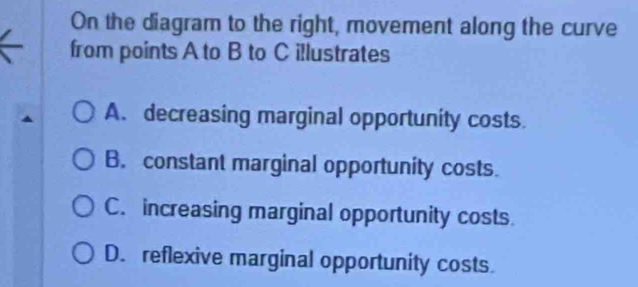 On the diagram to the right, movement along the curve
from points A to B to C illustrates
A. decreasing marginal opportunity costs.
B. constant marginal opportunity costs.
C. increasing marginal opportunity costs.
D. reflexive marginal opportunity costs