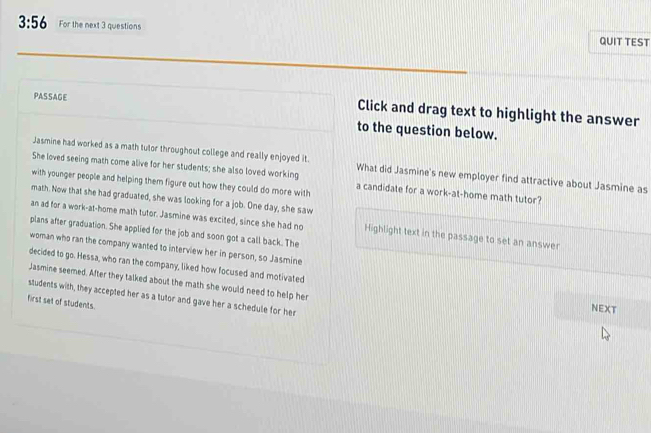 3:56 For the next 3 questions QUIT TEST 
PASSAGE Click and drag text to highlight the answer 
to the question below. 
Jasmine had worked as a math tutor throughout college and really enjoyed it. What did Jasmine's new employer find attractive about Jasmine as 
She loved seeing math come alive for her students; she also loved working 
with younger people and helping them figure out how they could do more with a candidate for a work-at-home math tutor? 
math. Now that she had graduated, she was looking for a job. One day, she saw 
an ad for a work-at-home math tutor. Jasmine was excited, since she had no Highlight text in the passage to set an answer 
plans after graduation. She applied for the job and soon got a call back. The 
woman who ran the company wanted to interview her in person, so Jasmine 
decided to go. Hessa, who ran the company, liked how focused and motivated 
Jasmine seemed. After they talked about the math she would need to help her NEXT 
students with, they accepted her as a tutor and gave her a schedule for her 
first set of students.