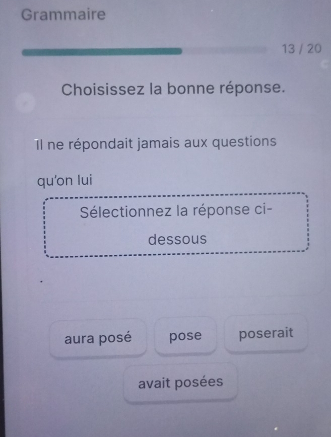 Grammaire
13 / 20
Choisissez la bonne réponse.
Il ne répondait jamais aux questions
qu’on lui
Sélectionnez la réponse ci-
dessous
aura posé pose poserait
avait posées