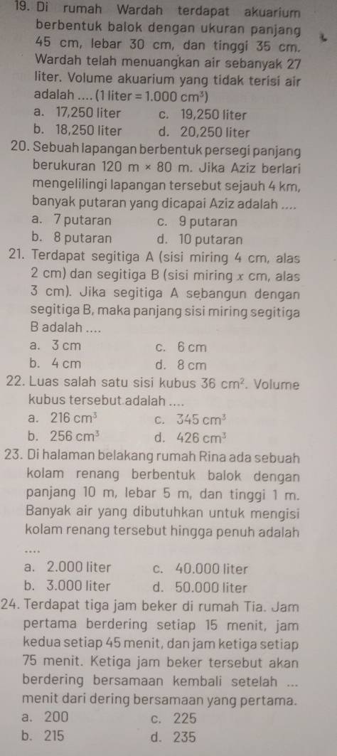 Di rumah Wardah terdapat akuarium
berbentuk balok dengan ukuran panjang
45 cm, lebar 30 cm, dan tinggi 35 cm.
Wardah telah menuangkan air sebanyak 27
liter. Volume akuarium yang tidak terisi air
adalah .... (1 liter =1.000cm^3)
a. 17,250 liter c. 19,250 liter
b. 18,250 liter d. 20,250 liter
20. Sebuah lapangan berbentuk persegi panjang
berukuran 120m* 80m. Jika Aziz berlari
mengelilingi lapangan tersebut sejauh 4 km,
banyak putaran yang dicapai Aziz adalah ....
a. 7 putaran c. 9 putaran
b. 8 putaran d. 10 putaran
21. Terdapat segitiga A (sisi miring 4 cm, alas
2 cm) dan segitiga B (sisi miring x cm, alas
3 cm). Jika segitiga A sebangun dengan
segitiga B, maka panjang sisi miring segitiga
B adalah ....
a. 3 cm c. 6 cm
b. 4 cm d. 8 cm
22. Luas salah satu sisi kubus 36cm^2. Volume
kubus tersebut adalah ....
a. 216cm^3 C. 345cm^3
b. 256cm^3 d. 426cm^3
23. Di halaman belakang rumah Rina ada sebuah
kolam renang berbentuk balok dengan
panjang 10 m, lebar 5 m, dan tinggi 1 m.
Banyak air yang dibutuhkan untuk mengisi
kolam renang tersebut hingga penuh adalah
..
a. 2.000 liter c. 40.000 liter
b. 3.000 liter d. 50.000 liter
24. Terdapat tiga jam beker di rumah Tia. Jam
pertama berdering setiap 15 menit, jam
kedua setiap 45 menit, dan jam ketiga setiap
75 menit. Ketiga jam beker tersebut akan
berdering bersamaan kembali setelah ...
menit dari dering bersamaan yang pertama.
a. 200 c. 225
b. 215 d. 235