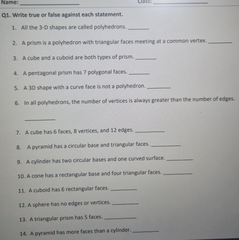 Name: _cass_ 
Q1. Write true or false against each statement. 
1. All the 3 -D shapes are called polyhedrons._ 
2. A prism is a polyhedron with triangular faces meeting at a common vertex._ 
3. A cube and a cuboid are both types of prism._ 
4. A pentagonal prism has 7 polygonal faces._ 
5. A 3D shape with a curve face is not a polyhedron._ 
6. In all polyhedrons, the number of vertices is always greater than the number of edges. 
_ 
7. A cube has 6 faces, 8 vertices, and 12 edges._ 
8. A pyramid has a circular base and triangular faces._ 
9. A cylinder has two circular bases and one curved surface._ 
10. A cone has a rectangular base and four triangular faces._ 
11. A cuboid has 6 rectangular faces._ 
12. A sphere has no edges or vertices._ 
13. A triangular prism has 5 faces._ 
14. A pyramid has more faces than a cylinder._