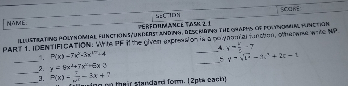 SECTION SCORE: 
NAME: 
PERFORMANCE TASK 2.1 
ILLUSTRATING POLYNOMIAL FUNCTIONS/UNDERSTANDING, DESCRIBING THE GRAPHS OF POLYNOMIAL FUNCTION 
PART 1. IDENTIFICATION: Write PF if the given expression is a polynomial function, otherwise write NP. 
1. P(x)=7x^2-3x^(1/2)+4 4. y= k/5 -7
_2. y=9x^3+7x^2+6x-3 _5. y=sqrt(t^5)-3t^3+2t-1
_3. P(x)= 7/w^2 -3x+7 n on their standard form. (2pts each)