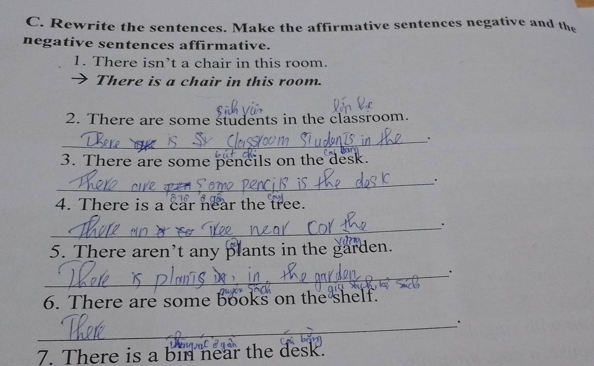 Rewrite the sentences. Make the affirmative sentences negative and the 
negative sentences affirmative. 
1. There isn’t a chair in this room. 
There is a chair in this room. 
2. There are some students in the classroom. 
_. 
3. There are some pencils on the desk. 
_ 
4. There is a car near the tree. 
_ 
5. There aren’t any plants in the garden. 
_. 
6. There are some books on the shelf. 
_. 
7. There is a bin near the desk.