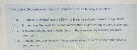 How does collaborative learning contribute to effective biology instruction?
a. It reduces individual responsibility for learning and emphasizes group efforts.
b. It minimizes the need for teacher intervention in addressing learning challenges.
c. It discourages the use of technology in the classroom by focusing on group
discussions.
d. It encourages peer-to-peer interaction, enabling students to learn from diverse
perspectives