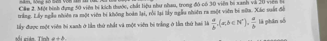 nam, tong so tiến von làn lài bắc An
Câu 2. Một bình đựng 50 viên bi kích thước, chất liệu như nhau, trong đó có 30 viên bi xanh và 20 viên bị
trắng. Lấy ngẫu nhiên ra một viên bi không hoàn lại, rồi lại lấy ngẫu nhiên ra một viên bi nữa. Xác suất để
lấy được một viên bi xanh ở lần thứ nhất và một viên bi trắng ở lần thứ hai là  a/b , (a;b∈ N^*),  a/b  là phân số
tối giản. Tính a+b.