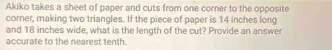 Akiko takes a sheet of paper and cuts from one corner to the opposite 
corner, making two triangles. If the piece of paper is 14 inches long 
and 18 inches wide, what is the length of the cut? Provide an answer 
accurate to the nearest tenth.