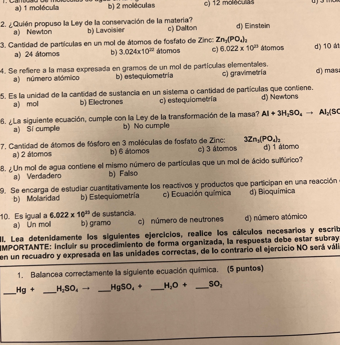 Cartuãu de
a) 1 molécula b) 2 moléculas c) 12 moléculas
2. ¿Quién propuso la Ley de la conservación de la materia?
a) Newton b) Lavoisier c) Dalton
d) Einstein
3. Cantidad de partículas en un mol de átomos de fosfato de Zinc: Zn_3(PO_4)_2
a) 24 átomos átomos c) 6.022* 10^(23) átomos d) 10 át
b) 3.024* 10^(22)
4. Se refiere a la masa expresada en gramos de un mol de partículas elementales.
a) número atómico b) estequiometría c) gravimetría
d) masa
5. Es la unidad de la cantidad de sustancia en un sistema o cantidad de partículas que contiene.
a) mol b) Electrones c) estequiometría d) Newtons
6. ¿La siguiente ecuación, cumple con la Ley de la transformación de la masa? Al+3H_2SO_4to Al_2(SC
a) Sí cumple b) No cumple
7. Cantidad de átomos de fósforo en 3 moléculas de fosfato de Zinc: 3Zn_3(PO_4)_2
a) 2 átomos b) 6 átomos c) 3 átomos d) 1 átomo
8. ¿Un mol de agua contiene el mismo número de partículas que un mol de ácido sulfúrico?
a) Verdadero b) Falso
9. Se encarga de estudiar cuantitativamente los reactivos y productos que participan en una reacción
b) Molaridad b) Estequiometría c) Ecuación química d) Bioquímica
10. Es igual a 6.022* 10^(23) de sustancia.
a) Un mol b) gramo c) número de neutrones d) número atómico
II. Lea detenidamente los siguientes ejercicios, realice los cálculos necesarios y escrib
IMPORTANTE: incluir su procedimiento de forma organizada, la respuesta debe estar subray
en un recuadro y expresada en las unidades correctas, de lo contrario el ejercicio NO será váli
1. Balancea correctamente la siguiente ecuación química. (5 puntos)
_ Hg+ _ H_2SO_4
_ HgSO_4+ _ H_2O+ _ SO_2