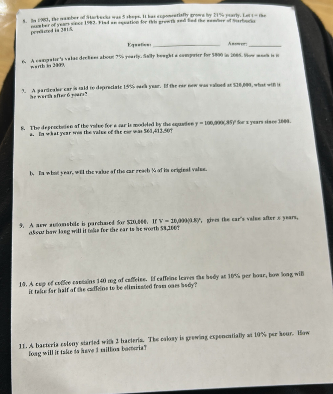 In 1982, the number of Starbucks was 5 shops. It has exponentially grown by 21% yearly. Let t=th a 
number of years since 1982. Find an equation for this growth and find the number of Starbucks 
predicted in 2015. 
Equation:_ Answer:_ 
6. A computer’s value declines about 7% yearly. Sally bought a computer for $800 in 2005. How much is it 
worth in 2009. 
7. A particular car is said to depreciate 15% each year. If the car new was valued at $20,000, what will it 
be worth after 6 years? 
8. The depreciation of the value for a car is modeled by the equation y=100,000(.85)^x for x years since 2000. 
a. In what year was the value of the car was S61,412.50? 
b. In what year, will the value of the car reach ¼ of its original value. 
9. A new automobile is purchased for $20,000. If V=20,000(0.8)^x , gives the car’s value after x years, 
about how long will it take for the car to be worth $8,200? 
10. A cup of coffee contains 140 mg of caffeine. If caffeine leaves the body at 10% per hour, how long will 
it take for half of the caffeine to be eliminated from ones body? 
11. A bacteria colony started with 2 bacteria. The colony is growing exponentially at 10% per hour. How 
long will it take to have 1 million bacteria?