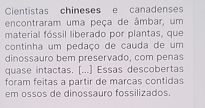 Cientistas chineses e canadenses 
encontraram uma peça de âmbar, um 
material fóssil liberado por plantas, que 
continha um pedaço de cauda de um 
dinossauro bem preservado, com penas 
quase intactas. [...] Essas descobertas 
foram feitas a partir de marcas contidas 
em ossos de dinossauro fossilizados.