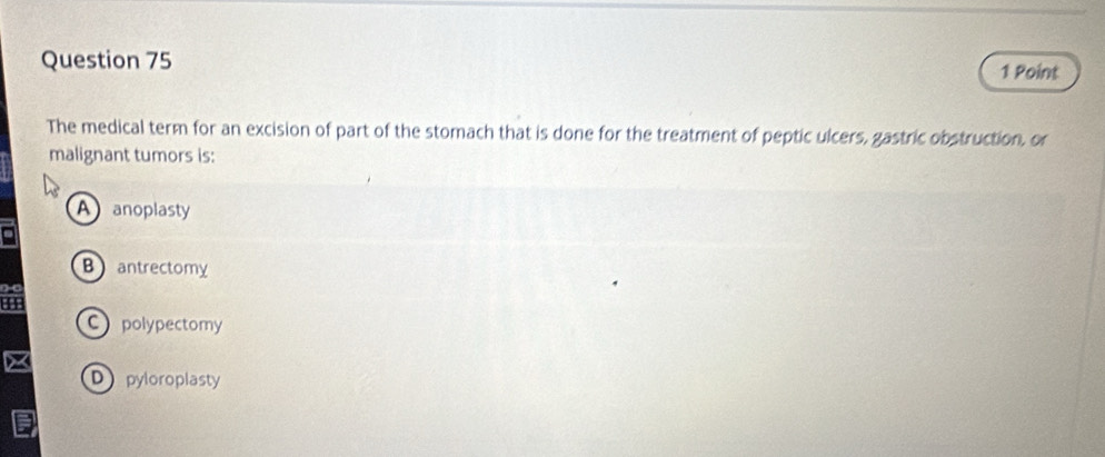 The medical term for an excision of part of the stomach that is done for the treatment of peptic ulcers, gastric obstruction, or
malignant tumors is:
A anoplasty
Bantrectomy
C polypectomy
Dpyloroplasty