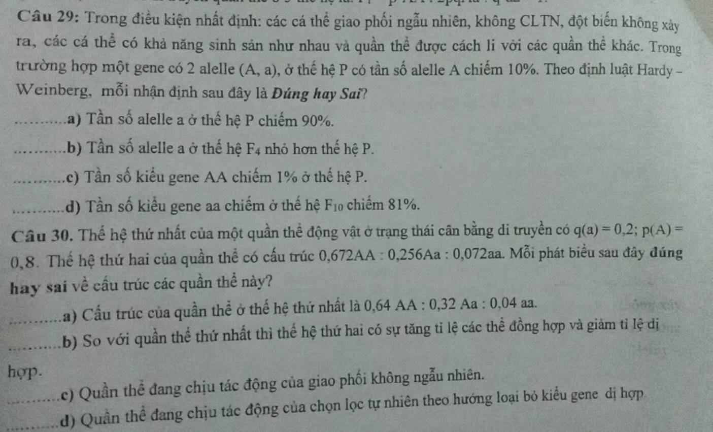 Trong điều kiện nhất định: các cá thể giao phối ngẫu nhiên, không CLTN, đột biến không xâảy
ra, các cá thể có khả năng sinh sản như nhau và quần thể được cách li vời các quần thể khác. Trong
trường hợp một gene có 2 alelle (A,a) , ở thế hệ P có tần số alelle A chiếm 10%. Theo định luật Hardy -
Weinberg, mỗi nhận dịnh sau đây là Đúng hay Sai?
_la) Tần số alelle a ở thế hệ P chiếm 90%.
_.b) Tần số alelle a ở thế hệ F_4 nhỏ hơn thế hệ P.
_(c) Tần số kiểu gene AA chiếm 1% ở thế hệ P.
_d) Tần số kiểu gene aa chiếm ở thế hệ F_10 chiếm 81%.
Câu 30. Thế hệ thứ nhất của một quần thể động vật ở trạng thái cân bằng di truyền có q(a)=0,2; p(A)=
0,8. Thể hệ thứ hai của quần thể có cấu trúc 0,672AA : 0,256Aa : 0,072aa. Mỗi phát biểu sau đây đúng
hay sai về cầu trúc các quần thể này?
_(a) Cấu trúc của quần thể ở thế hệ thứ nhất là 0,64 AA : 0,32 Aa : 0,04 aa.
_b) So với quần thể thứ nhất thì thể hệ thứ hai có sự tăng tỉ lệ các thể đồng hợp và giảm tỉ lệ dị
hợp.
c) Quần thể đang chịu tác động của giao phối không ngẫu nhiên.
_d) Quân thể đang chịu tác động của chọn lọc tự nhiên theo hướng loại bỏ kiểu gene dị hợp.