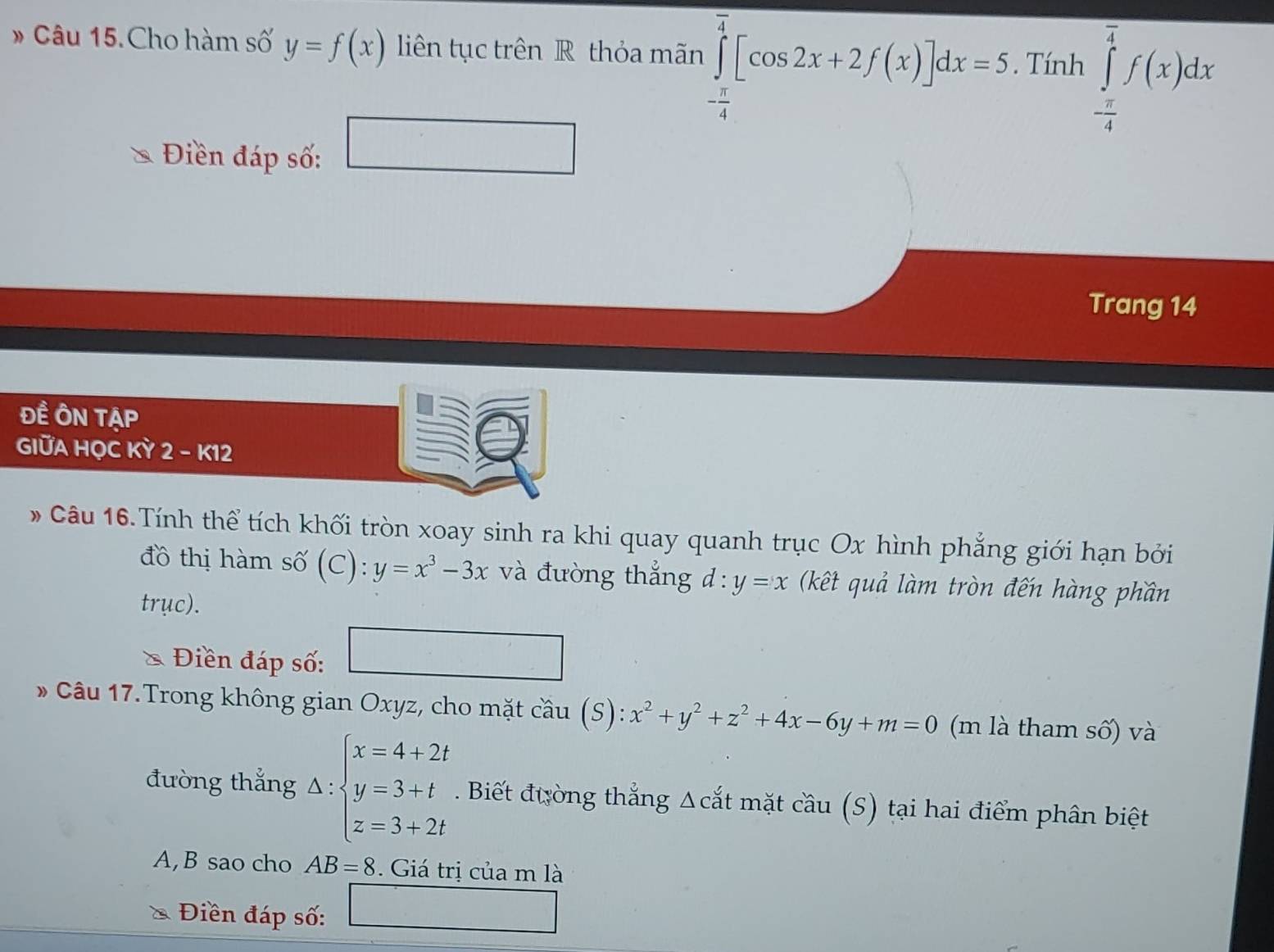 # Câu 15. Cho hàm số y=f(x) liên tục trên R thỏa mãn ∈tlimits _- π /4 ^ π /4 [cos 2x+2f(x)]dx=5. Tính ∈tlimits _ π /4 ^ π /4 f(x)dx
Điền đáp số: □ 
Trang 14
ĐÊ ÔN TẠP 
GIỮA HỌC KỲ 2 - K12 
# Câu 16.Tính thể tích khối tròn xoay sinh ra khi quay quanh trục Ox hình phẳng giới hạn bởi 
đồ thị hàm số (C): y=x^3-3x và đường thắng d:y=x (kết quả làm tròn đến hàng phần 
trục). 
Điền đáp số: □ 
* Câu 17.Trong không gian Oxyz, cho mặt cầu (S): x^2+y^2+z^2+4x-6y+m=0 (m là tham số) và 
đường thắng △ :beginarrayl x=4+2t y=3+t z=3+2tendarray.. Biết đường thắng Δcắt mặt cầu (S) tại hai điểm phân biệt 
A,B sao cho AB=8 Giá trị của m là 
Điền đáp số: □