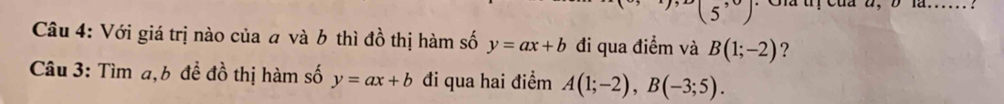 5^, . Cia tị Của à, D là...... . 
Câu 4: Với giá trị nào của a và 6 thì đồ thị hàm số y=ax+b đi qua điểm và B(1;-2) ? 
Câu 3: Tìm a, b để đồ thị hàm số y=ax+b đi qua hai điểm A(1;-2), B(-3;5).