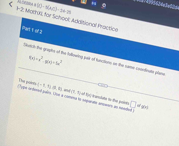 ALGEBRA 11(E)-5(A,C)-24-25 SiS 
00a74995624e3e02d4 

8_  -2: MathXL for School: Additional Practice 
Part 1 of 2
f(x)=x^2, g(x)=5x^2
Sketch the graphs of the following pair of functions on the same coordinate plane 
The points (-1,1), (0,0) , and (1,1) of f(x) translate to the points 
Type ordered pairs. Use a comma to separate answers as needed.] 
□ of g(x).