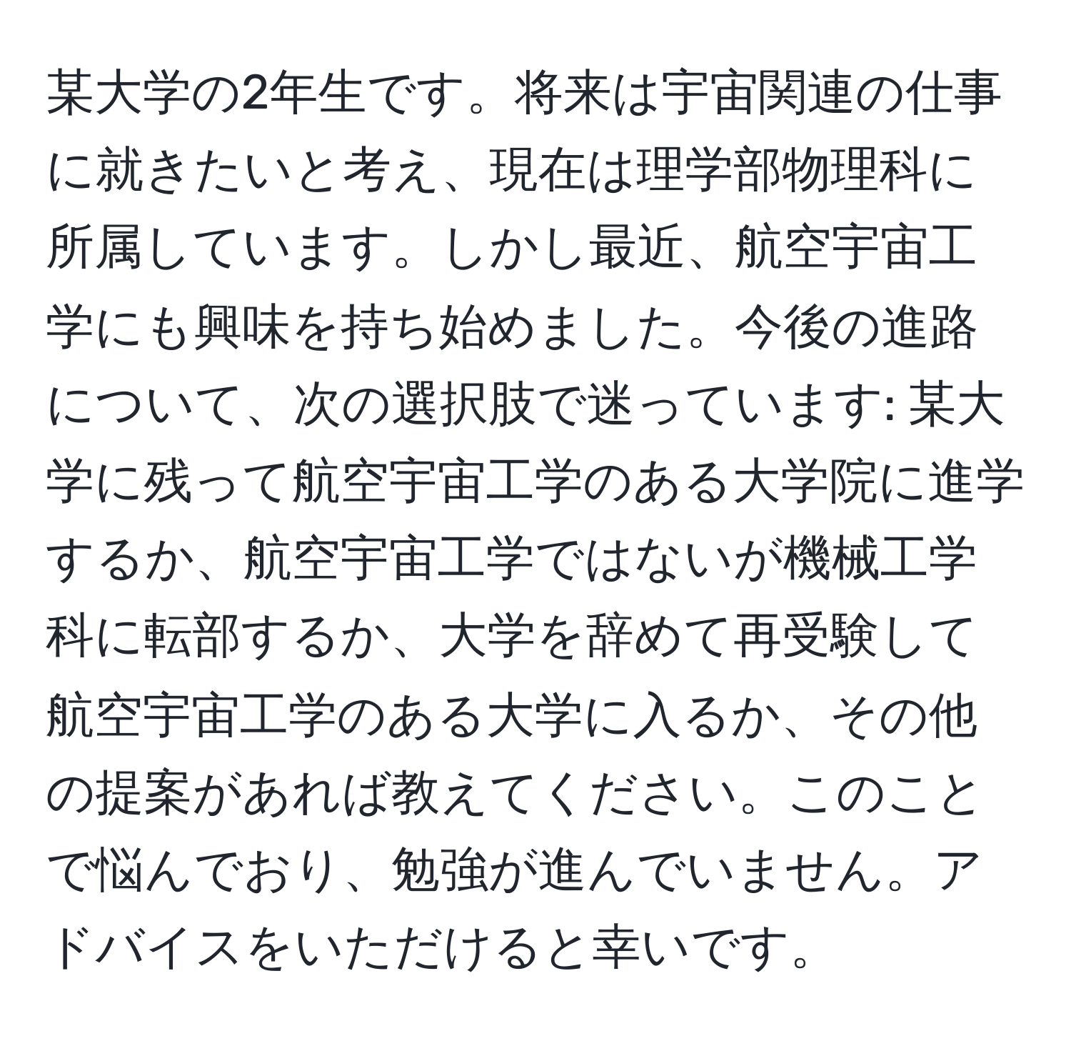 某大学の2年生です。将来は宇宙関連の仕事に就きたいと考え、現在は理学部物理科に所属しています。しかし最近、航空宇宙工学にも興味を持ち始めました。今後の進路について、次の選択肢で迷っています: 某大学に残って航空宇宙工学のある大学院に進学するか、航空宇宙工学ではないが機械工学科に転部するか、大学を辞めて再受験して航空宇宙工学のある大学に入るか、その他の提案があれば教えてください。このことで悩んでおり、勉強が進んでいません。アドバイスをいただけると幸いです。