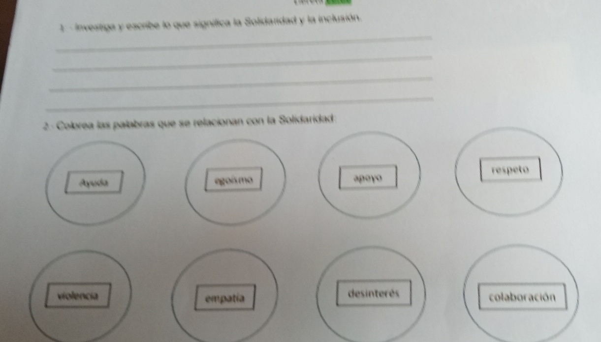 Investiga y escribe lo que significa la Solidaridad y la inclusión.
_
_
_
_
2- Colorea las palabras que se relacionan con la Solidaridad:
respeto
Ayuda egoísmo apoyo
violencia empatía desinterés colaboración