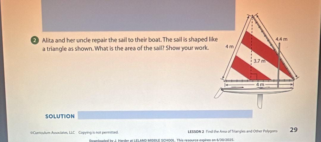 Alita and her uncle repair the sail to their boat. The sail is shaped like 
a triangle as shown. What is the area of the sail? Show your work. 
SOLUTION 
©Curriculum Associates, LLC Copying is not permitted. LESSON 2 Find the Area of Triangles and Other Polygons 29
Downloaded by J. Herder at LELAND MIDDLE SCHOOL. This resource expires on 6/30/2025.