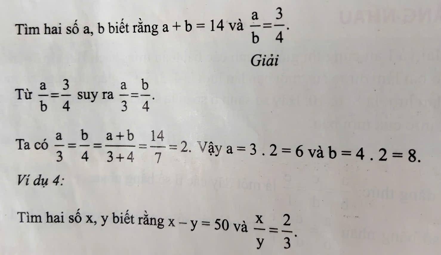 Tìm hai số a, b biết rằng a+b=14 và  a/b = 3/4 . 
Giải 
Từ  a/b = 3/4  suy ra  a/3 = b/4 . 
Ta có  a/3 = b/4 = (a+b)/3+4 = 14/7 =2.. Vậy a=3.2=6 và b=4.2=8. 
Vi dụ 4: 
Tìm hai số x, y biết rằng x-y=50 và  x/y = 2/3 .