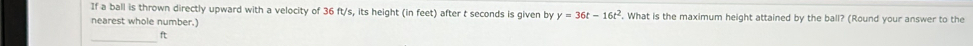 If a ball is thrown directly upward with a velocity of 36 ft/s, its height (in feet) after t seconds is given by y=36t-16t^2. What is the maximum height attained by the ball? (Round your answer to the 
nearest whole number.) 
_ ft