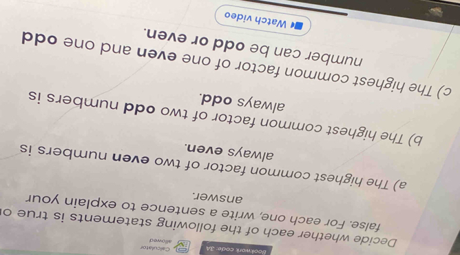 Bookwork code: 3A allowed Calculator 
Decide whether each of the following statements is true o 
false. For each one, write a sentence to explain your 
answer. 
a) The highest common factor of two even numbers is 
always even. 
b) The highest common factor of two odd numbers is 
always odd. 
c) The highest common factor of one even and one odd 
number can be odd or even. 
Watch video