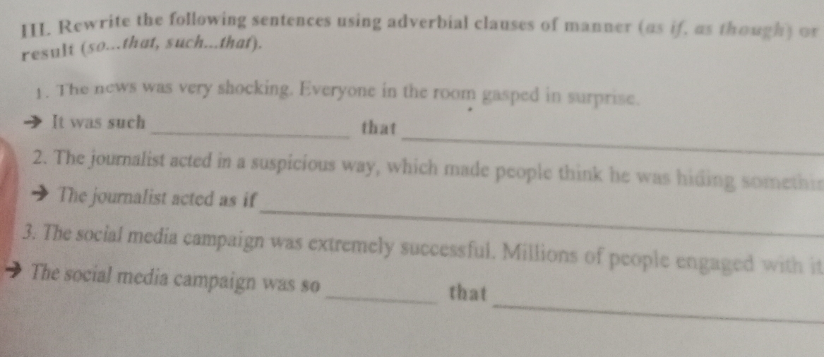 Rewrite the following sentences using adverbial clauses of manner (as if, as though) o 
result (so...that, such...that). 
1. The news was very shocking. Everyone in the room gasped in surprise. 
_ 
It was such _that 
2. The journalist acted in a suspicious way, which made people think he was hiding somethis 
_ 
The journalist acted as if 
3. The social media campaign was extremely successful. Millions of people engaged with it 
_ 
The social media campaign was so_ that