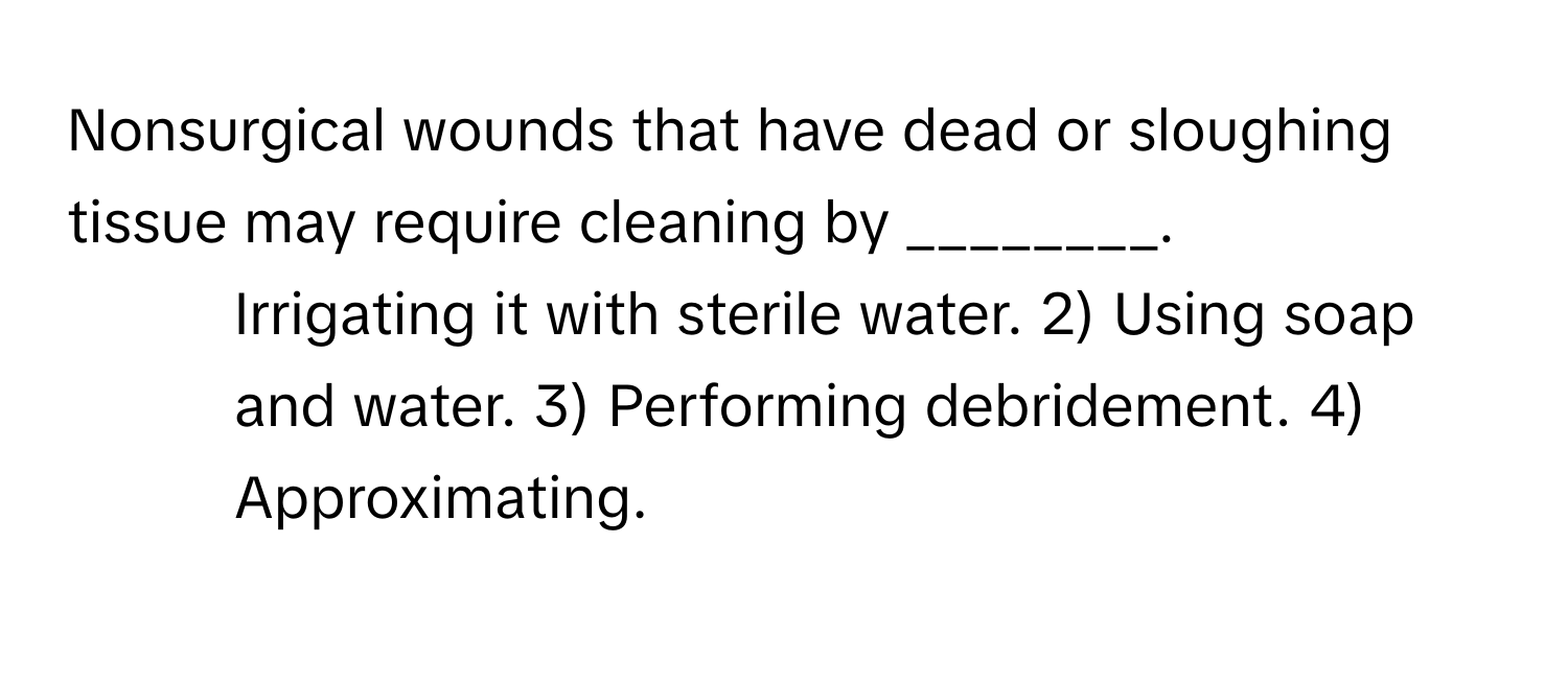 Nonsurgical wounds that have dead or sloughing tissue may require cleaning by ________.

1) Irrigating it with sterile water. 2) Using soap and water. 3) Performing debridement. 4) Approximating.