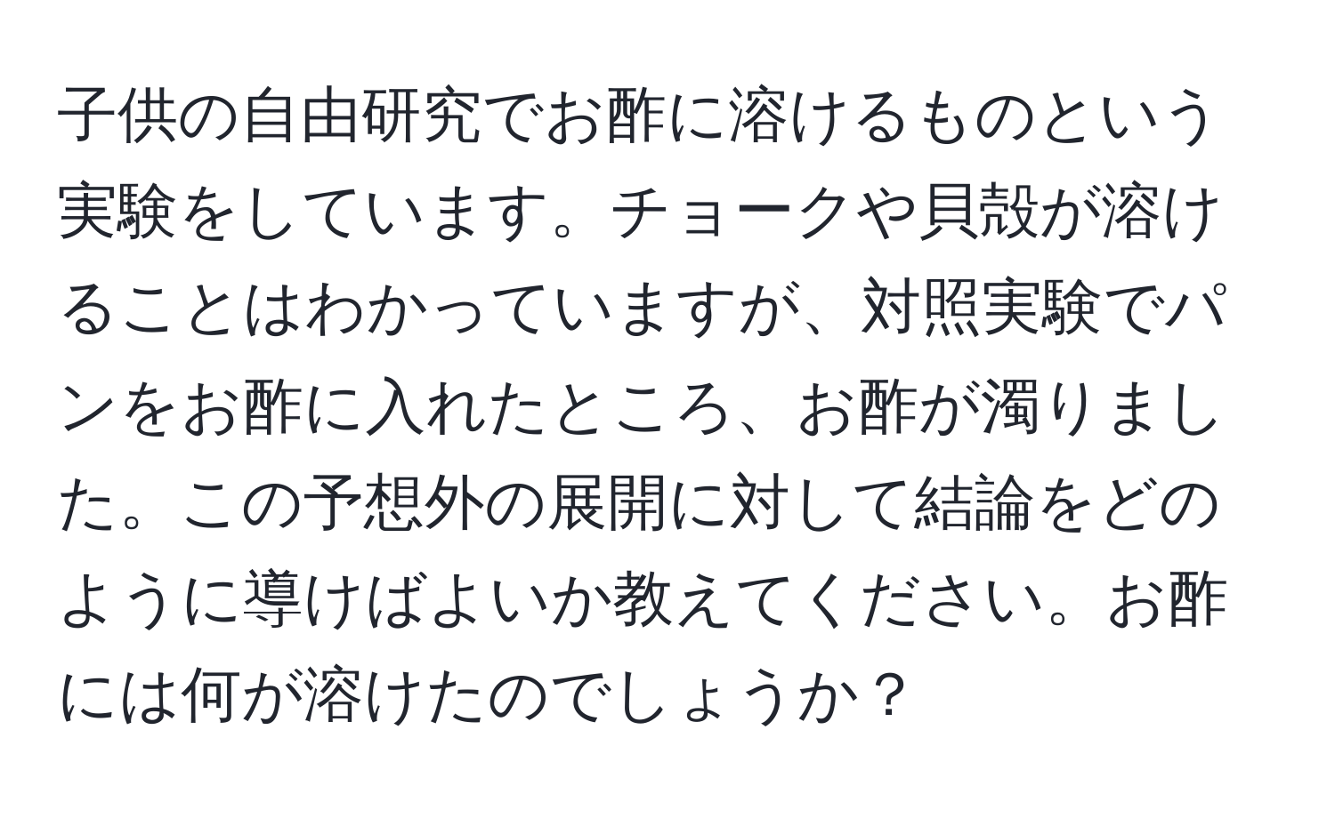 子供の自由研究でお酢に溶けるものという実験をしています。チョークや貝殻が溶けることはわかっていますが、対照実験でパンをお酢に入れたところ、お酢が濁りました。この予想外の展開に対して結論をどのように導けばよいか教えてください。お酢には何が溶けたのでしょうか？