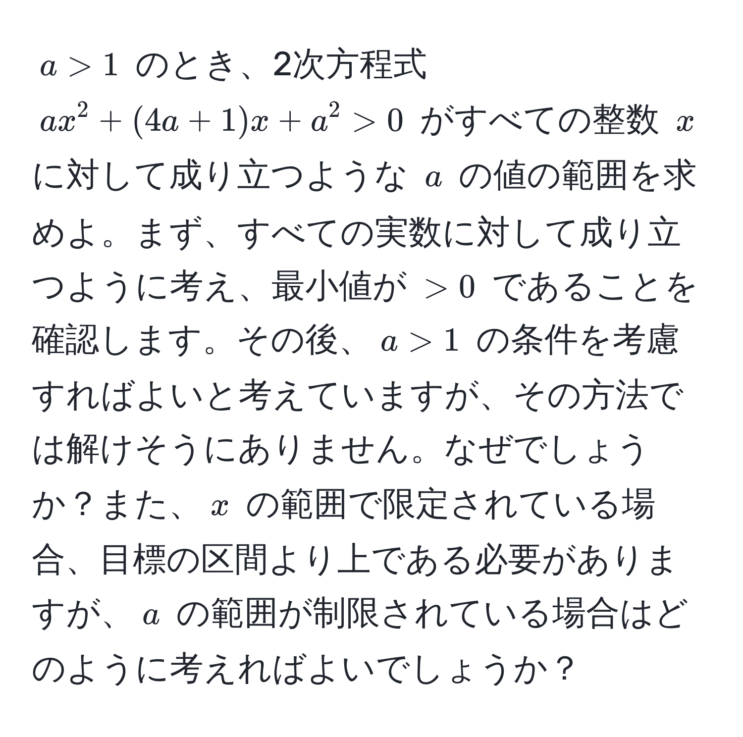 $a > 1$ のとき、2次方程式 $ax^2 + (4a + 1)x + a^2 > 0$ がすべての整数 $x$ に対して成り立つような $a$ の値の範囲を求めよ。まず、すべての実数に対して成り立つように考え、最小値が $> 0$ であることを確認します。その後、$a > 1$ の条件を考慮すればよいと考えていますが、その方法では解けそうにありません。なぜでしょうか？また、$x$ の範囲で限定されている場合、目標の区間より上である必要がありますが、$a$ の範囲が制限されている場合はどのように考えればよいでしょうか？