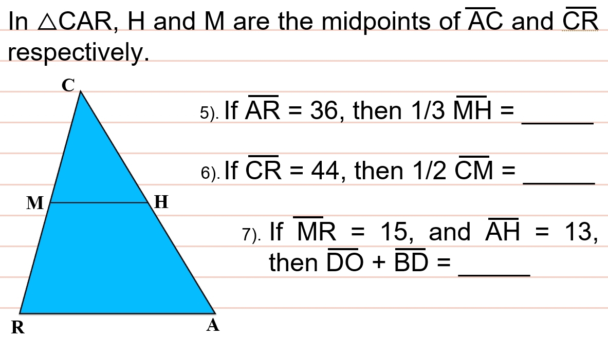 In △ CAR , H and M are the midpoints of overline AC and overline CR
respectively.
overline AR=36 , then 1/3overline MH= _ 
overline CR=44 , then 1/2overline CM= _ 
7). If overline MR=15 , and overline AH=13, 
_ 
then overline DO+overline BD=