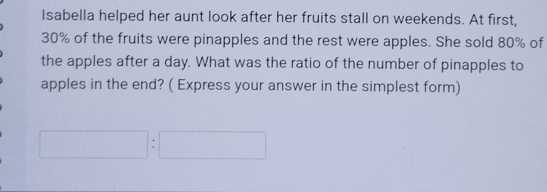 Isabella helped her aunt look after her fruits stall on weekends. At first,
30% of the fruits were pinapples and the rest were apples. She sold 80% of 
the apples after a day. What was the ratio of the number of pinapples to 
apples in the end? ( Express your answer in the simplest form)