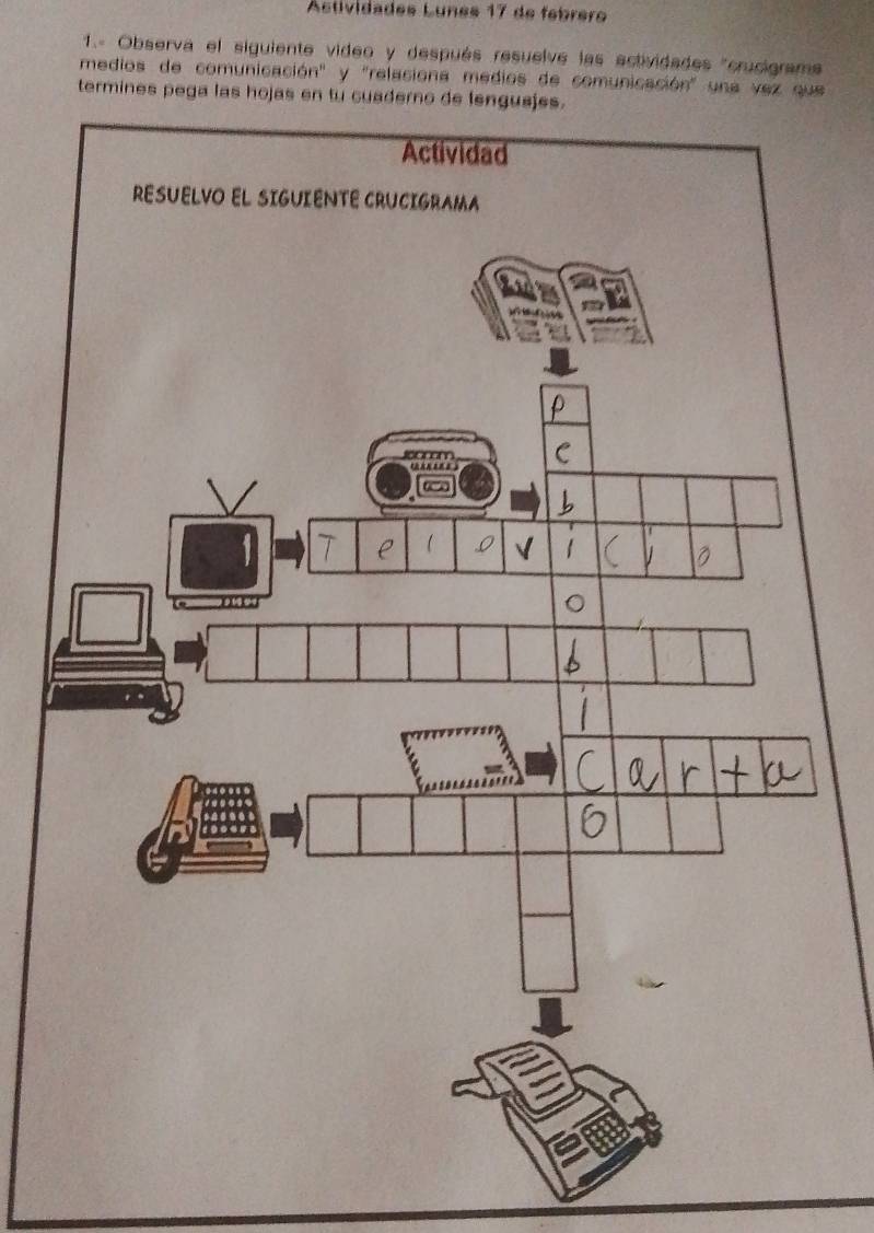 Astividades Lunes 17 de febrero 
1.- Observa el siguiente video y después resuelve las ectividades "crucigram 
medios de comunicación" y "relaciona medios de comunicación' una vez que 
termines pega las hojas en tu c