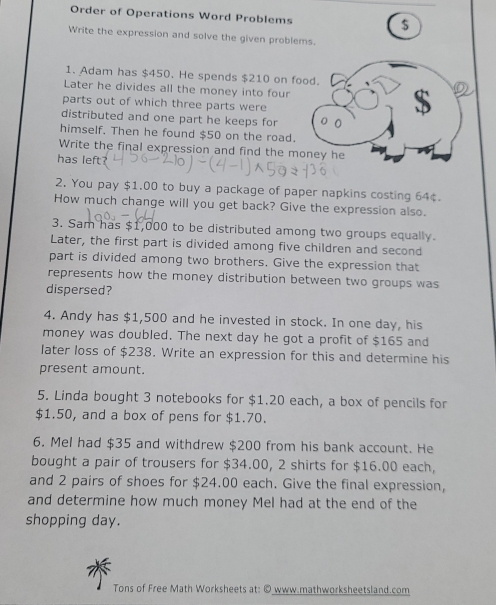 Order of Operations Word Problems $ 
Write the expression and solve the given problems. 
1. Adam has $450. He spends $210 on food. 
Later he divides all the money into four 
parts out of which three parts were 
distributed and one part he keeps for 
himself. Then he found $50 on the road. 
Write the final expression and find the money he 
has left? 
2. You pay $1.00 to buy a package of paper napkins costing 64¢. 
How much change will you get back? Give the expression also. 
3. Sam has $1,000 to be distributed among two groups equally. 
Later, the first part is divided among five children and second 
part is divided among two brothers. Give the expression that 
represents how the money distribution between two groups was 
dispersed? 
4. Andy has $1,500 and he invested in stock. In one day, his 
money was doubled. The next day he got a profit of $165 and 
later loss of $238. Write an expression for this and determine his 
present amount. 
5. Linda bought 3 notebooks for $1.20 each, a box of pencils for
$1.50, and a box of pens for $1.70. 
6. Mel had $35 and withdrew $200 from his bank account. He 
bought a pair of trousers for $34.00, 2 shirts for $16.00 each, 
and 2 pairs of shoes for $24.00 each. Give the final expression, 
and determine how much money Mel had at the end of the 
shopping day. 
Tons of Free Math Worksheets at: © www.mathworksheetsland.com