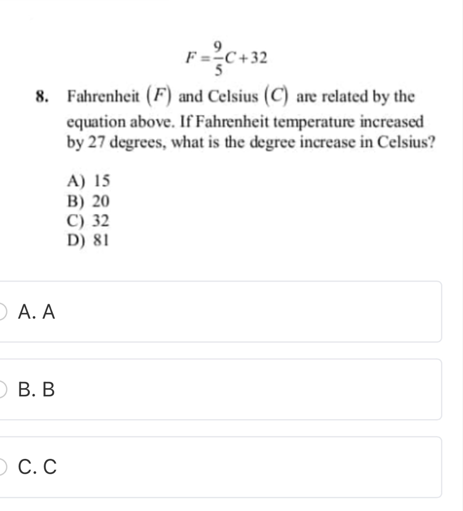 F= 9/5 C+32
8. Fahrenheit (F) and Celsius (C) are related by the
equation above. If Fahrenheit temperature increased
by 27 degrees, what is the degree increase in Celsius?
A) 15
B) 20
C) 32
D) 81
A. A
B. B
C. C