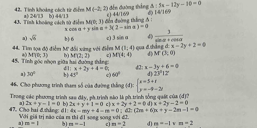 Tính khoảng cách từ điểm M(-2;2) đến đường thắng △ :5x-12y-10=0
a) 24/13 b) 44/13
c) 44/169 d) 14/169
43. Tính khoảng cách từ điểm M(0;3) đến đuờng thẳng A :
xcos alpha +ysin alpha +3(2-sin alpha )=0
a) sqrt(6) b) 6 c) 3sin alpha d)  3/sin alpha +cos alpha  
44. Tìm tọa độ điểm M' đối xứng với điểm M(1;4) qua đ.thẳng d: x-2y+2=0
a) M'(0;3) b) M'(2;2) c) M'(4;4) d) M'(3;0)
45. Tính góc nhọn giữa hai đường thắng:
d1: x+2y+4=0; d2: x-3y+6=0
a) 30° b) 45° c) 60° d) 23^012'
46. Cho phương trình tham số của đường thẳng (d): beginarrayl x=5+t y=-9-2tendarray.
Trong các phương trình sau đây, ph.trình nào là ph.trình tổng quát của (d)?
a) 2x+y-1=0 b) 2x+y+1=0 c) x+2y+2=0 d) x+2y-2=0
47. Cho hai đ.thẳng: d1: 4x-my+4-m=0;d2 :(2m+6)x+y-2m-1=0
Với giá trị nào của m thì d1 song song với d2.
a) m=1 b) m=-1 c) m=2 d) m=-1 v m=2