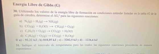 Energía Libre de Gibbs (G) 
30. Utilizando los valores de la energía libre de formación en condiciones estándar listadas en la tabla #2 de la 
guía de cátedra, determine el △ G ,º para las siguientes reacciones: 
a) N_2(g)+H_2(g)to NH_3(g)
b) CO_2(g)+H_2O(l)to CH_4(g)+O_2(g)
c) C_6H_6(l)+O_2(g)to CO_2(g)+H_2O(l)
d) C_2H_2(g)+O_2(g)to CO_2(g)+H_2O(g)
⑧ a) - 92,22 k.I; b) 818,05kJ;c)-3202,5kJyd)-1226,6kJ
31. Indique el intervalo de temperaturas para las cuales las siguientes reacciones procederán de manera 
espontánea: