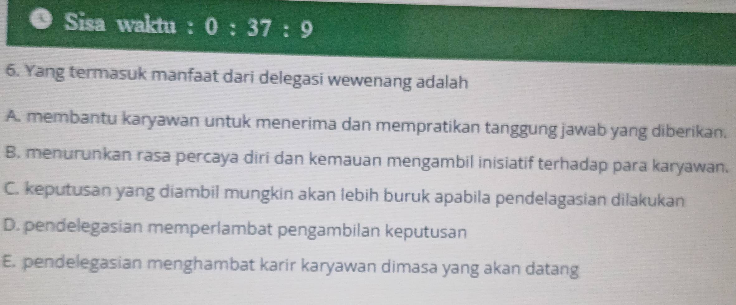 Sisa waktu : 0:37:9
6. Yang termasuk manfaat dari delegasi wewenang adalah
A. membantu karyawan untuk menerima dan mempratikan tanggung jawab yang diberikan.
B. menurunkan rasa percaya diri dan kemauan mengambil inisiatif terhadap para karyawan.
C. keputusan yang diambil mungkin akan lebih buruk apabila pendelagasian dilakukan
D. pendelegasian memperlambat pengambilan keputusan
E. pendelegasian menghambat karir karyawan dimasa yang akan datang