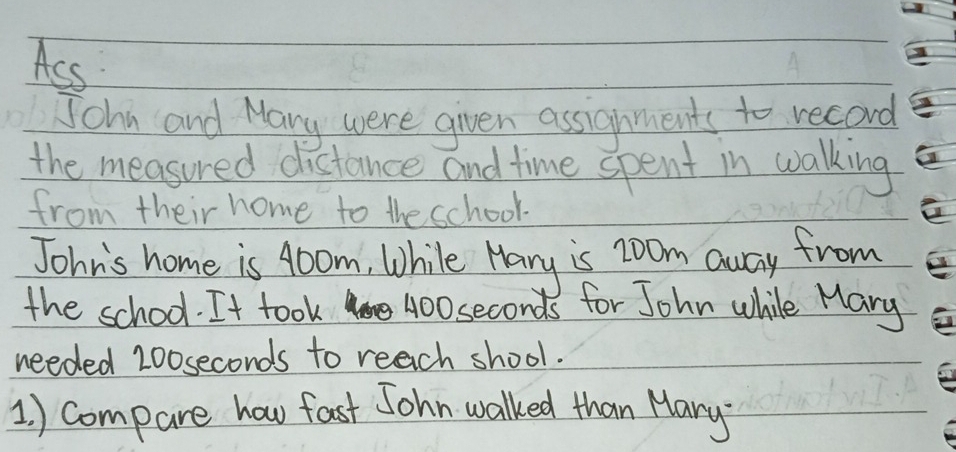 Ass 
Jchn and Mary were given assignments to record 
the measured distance and time spent in walking 
from their home to the school. 
John's home is 40om, While Hany is z0om away from 
the school. It took 400seconds for John while Mary 
needed 200 seconds to reach shool. 
1. ) Compare how fast John walked than Mary?