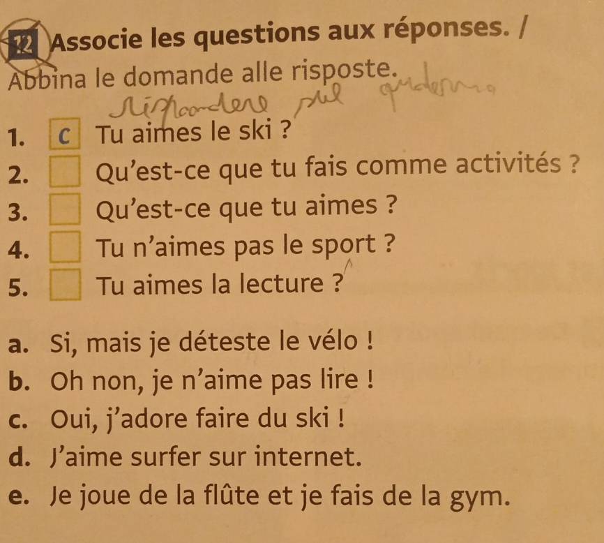 Associe les questions aux réponses.
Abbina le domande alle risposte.
1. C Tu aimes le ski ?
2. Qu'est-ce que tu fais comme activités ?
3. Qu'est-ce que tu aimes ?
4. Tu n'aimes pas le sport ?
5. Tu aimes la lecture ?
a. Si, mais je déteste le vélo !
b. Oh non, je n’aime pas lire !
c. Oui, j’adore faire du ski !
d. J’aime surfer sur internet.
e. Je joue de la flûte et je fais de la gym.