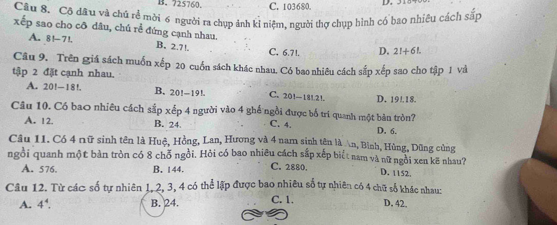 725760. C. 103680.
Câu 8. Cô dâu và chú rề mời 6 người ra chụp ảnh kỉ niệm, người thợ chụp hình có bao nhiêu cách sắp
xếp sao cho cô dâu, chú rề đứng cạnh nhau. 2!+6!.
A. a 8!-7! B. 2.7!. C. 6.7!.
D.
Câu 9. Trên giá sách muốn xếp 20 cuốn sách khác nhau, Có bao nhiêu cách sắp xếp sao cho tập 1 và
tập 2 đặt cạnh nhau.
A. 20!-18!. B. 20!-19!. C. 20!-18!. 2!. D. 19!.18.
Câu 10. Có bao nhiêu cách sắp xếp 4 người vào 4 ghế ngồi được bố trí quanh một bàn tròn?
A. 12. B. 24. C. 4. D. 6.
Câu 11. Có 4 nữ sinh tên là Huệ, Hồng, Lan, Hương và 4 nam sinh tên là n, Bình, Hùng, Dũng cùng
ngồi quanh một bàn tròn có 8 chỗ ngồi. Hỏi có bao nhiêu cách sắp xếp biết nam và nữ ngồi xen kẽ nhau?
A. 576. B. 144.
C. 2880. D. 1152.
Câu 12. Từ các số tự nhiên 1, 2, 3, 4 có thể lập được bao nhiêu số tự nhiên có 4 chữ số khác nhau:
A. 4^4. B. 24. C. 1. D. 42.