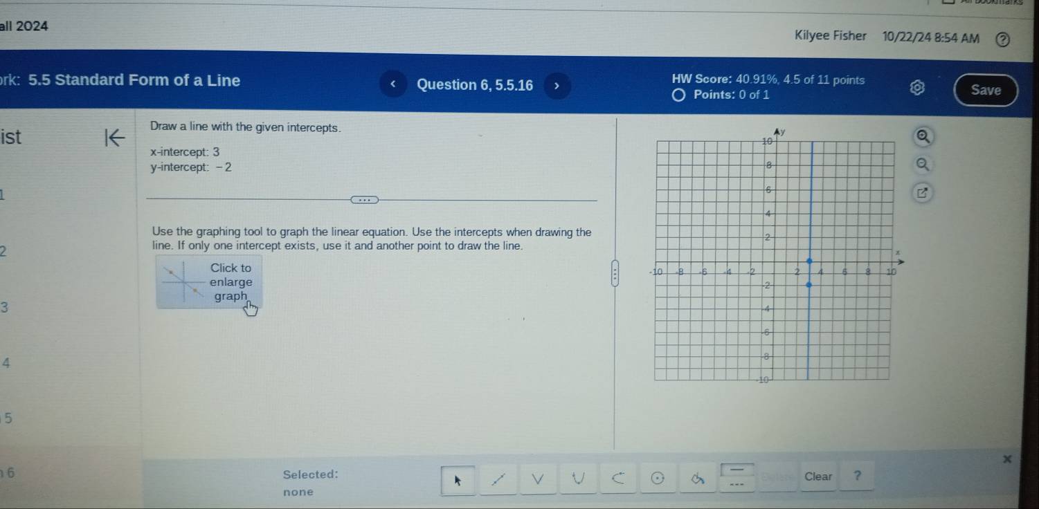 all 2024 Kilyee Fisher 10/22/24 8:54 AM
rk: 5.5 Standard Form of a Line Question 6, 5.5.16 Save
<
HW Score: 40.91%, 4.5 of 11 points
Points:  0 of 1
ist
Draw a line with the given intercepts.
x-intercept: 3
y-intercept: - 2
Use the graphing tool to graph the linear equation. Use the intercepts when drawing the
I
line. If only one intercept exists, use it and another point to draw the line.
Click to
enlarge
graph
3
4
5
6
Selected: Clear ?
none