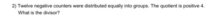 Twelve negative counters were distributed equally into groups. The quotient is positive 4. 
What is the divisor?