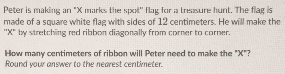 Peter is making an "X marks the spot" flag for a treasure hunt. The flag is 
made of a square white flag with sides of 12 centimeters. He will make the 
"X" by stretching red ribbon diagonally from corner to corner. 
How many centimeters of ribbon will Peter need to make the "X"? 
Round your answer to the nearest centimeter.