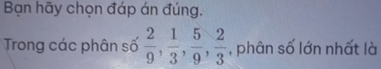 Bạn hãy chọn đáp án đúng. 
Trong các phân số  2/9 ,  1/3 ,  5/9 ,  2/3  , phân số lớn nhất là
