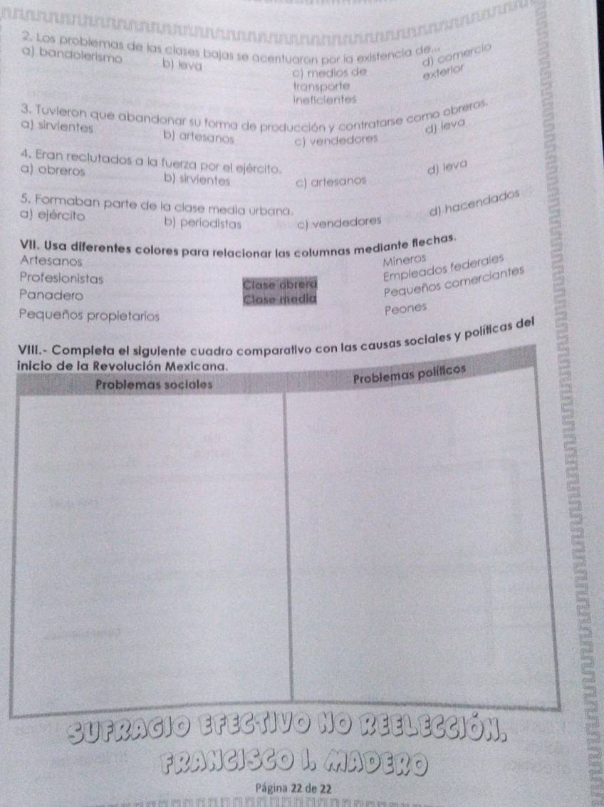 Los problemas de las clases bajas se acentuaron por la existencia de...
aj bandolerismo b) leva
d) comercio
c) médios de exterior
transporte
ineficientes
3. Tuvieron que abandonar su forma de producción y contratarse como obreros.
d) leva
a) sirvientes b) artesanos c) vendedores
4. Eran reclutados a la fuerza por el ejército.
d) leva a
a) obreros b) sirvientes c) artesanos
5. Formaban parte de la clase media urbana.
d) hacendados
a) ejército b) periodistas c) vendedores
VII. Usa diferentes colores para relacionar las columnas mediante flechas.
Artesanos Mineros
Profesionistas
Empleados federales
Panadero Clase alsrera
Clase media
Pequeños comerciantes
Pequeños propietarios
Peones
V políticas del
i
Sufr
FRANCISCO I. MADERO
Página 22 de 22