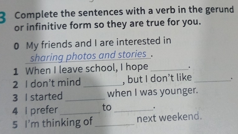 Complete the sentences with a verb in the gerund 
or infinitive form so they are true for you. 
0 My friends and I are interested in 
sharing photos and stories . 
1 When I leave school, I hope_ 
2 I don’t mind _, but I don’t like_ 
. 
3 I started _when I was younger. 
4 I prefer_ 
to_ 
、 
5 I'm thinking of _next weekend.