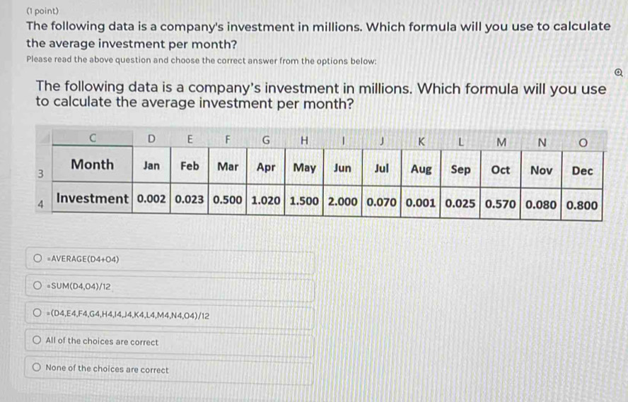 The following data is a company's investment in millions. Which formula will you use to calculate
the average investment per month?
Please read the above question and choose the correct answer from the options below:
Q
The following data is a company's investment in millions. Which formula will you use
to calculate the average investment per month?
=AVERAGE(D4+O4)
=SUM(D4,04)/12
=(D4,E4,F4,G4,H4, I4, J4, K4, L4, M4, N4, O4)/12
All of the choices are correct
None of the choices are correct