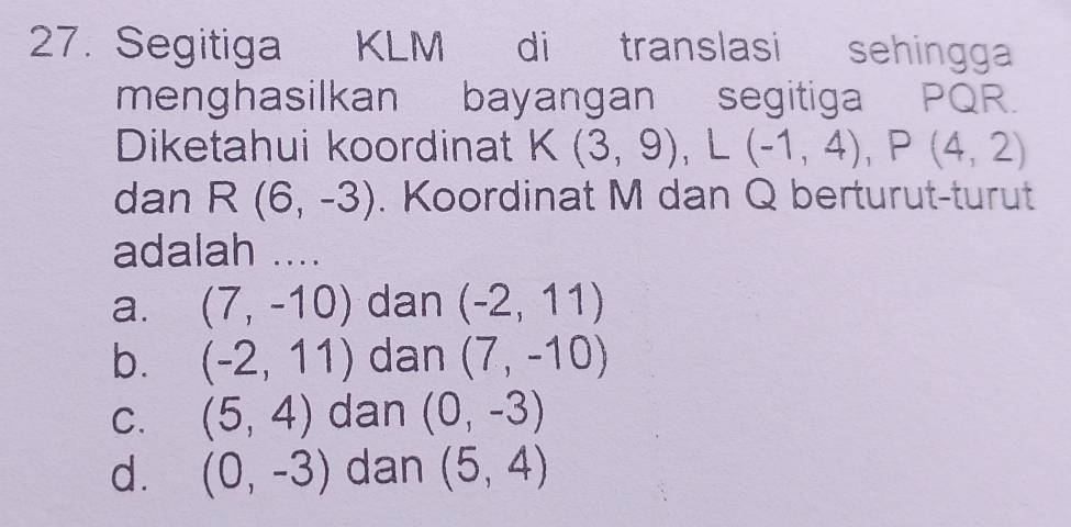 Segitiga KLM di translasi sehingga
menghasilkan bayangan segitiga PQR.
Diketahui koordinat K(3,9), L(-1,4), P(4,2)
dan R(6,-3). Koordinat M dan Q berturut-turut
adalah ....
a. (7,-10) dan (-2,11)
b. (-2,11) dan (7,-10)
C. (5,4) dan (0,-3)
d. (0,-3) dan (5,4)