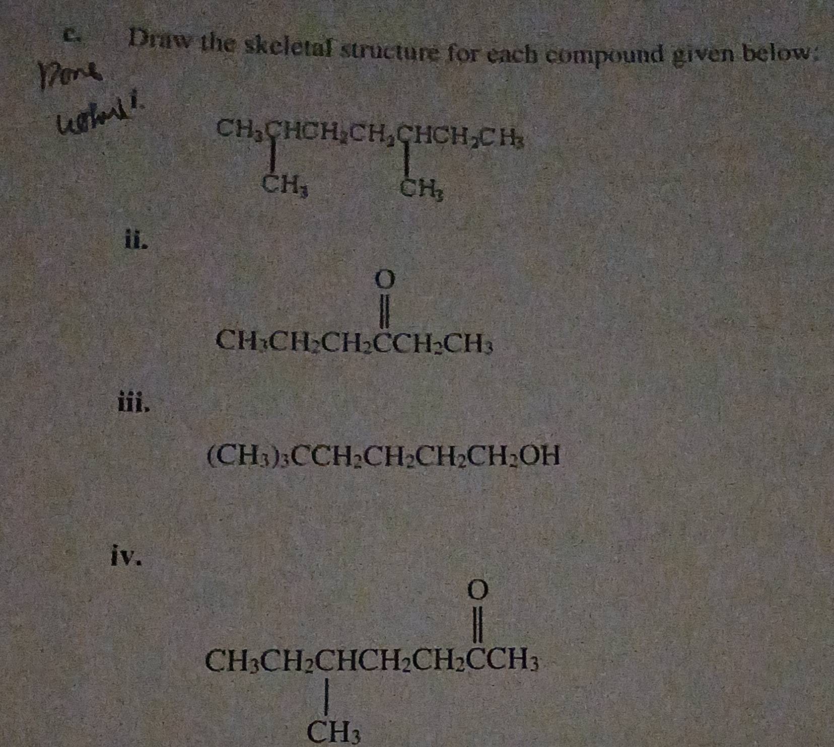 Draw the skeletal structure for each compound given below:
CH_3beginarrayl HCHCH_2CH_2CH_2CH_3CH_3
ii.
CH_3CH_2CH_2CCH_2CH_3
iii.
(CH_3)_3CCH_2CH_2CH_2CH_2OH
iv.
beginarrayr O CH_3CHCHCH_2.CHCH_3CH_3endarray