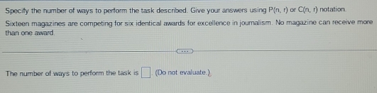 Specify the number of ways to perform the task described. Give your answers using P(n,r) OK C(n,r) notation 
Sixteen magazines are competing for six identical awards for excellence in journalism. No magazine can receive more 
than one award. 
The number of ways to perform the task is □. (Do not evaluate.)